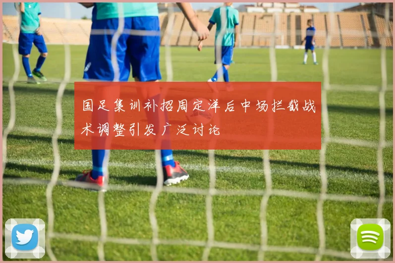 国足集训补招周定洋后中场拦截战术调整引发广泛讨论