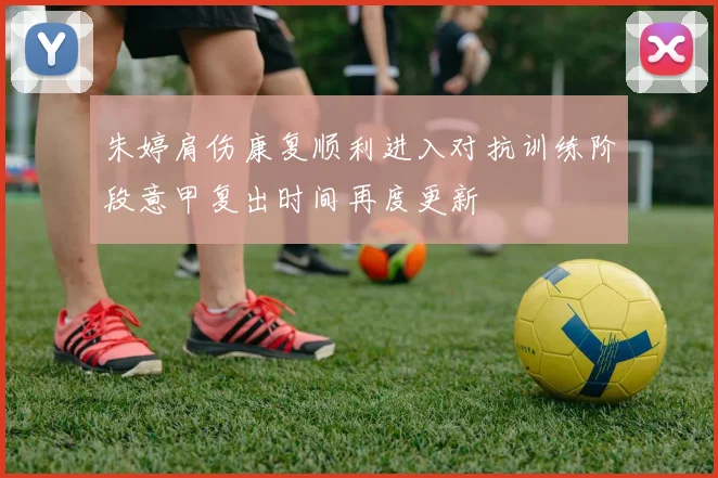 朱婷肩伤康复顺利进入对抗训练阶段意甲复出时间再度更新