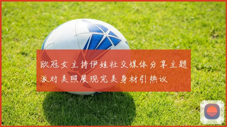 欧冠女主持伊娃社交媒体分享主题派对美照展现完美身材引热议
