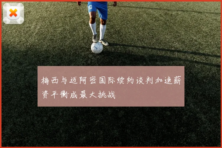 梅西与迈阿密国际续约谈判加速薪资平衡成最大挑战