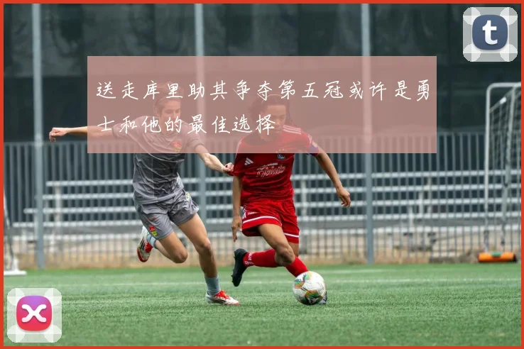 送走库里助其争夺第五冠或许是勇士和他的最佳选择