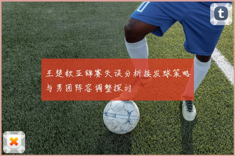 王楚钦亚锦赛失误分析接发球策略与男团阵容调整探讨