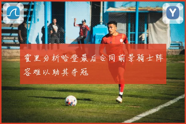 霍里分析哈登最后合同前景骑士阵容难以助其夺冠