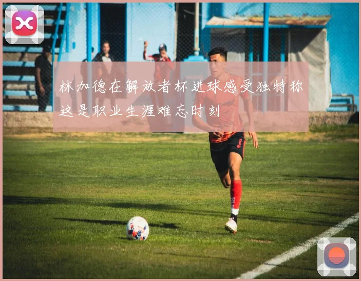林加德在解放者杯进球感受独特称这是职业生涯难忘时刻