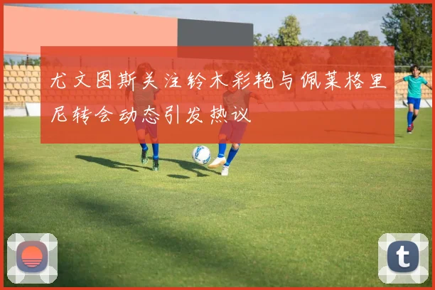 尤文图斯关注铃木彩艳与佩莱格里尼转会动态引发热议