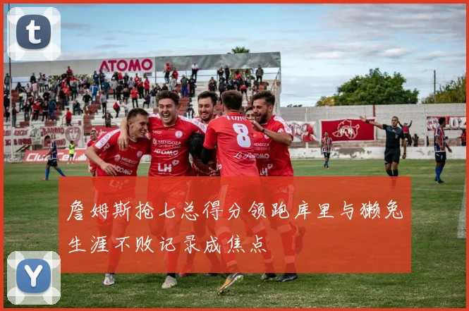 詹姆斯抢七总得分领跑库里与獭兔生涯不败记录成焦点
