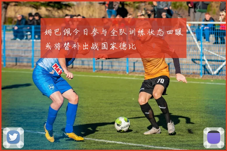 姆巴佩今日参与全队训练状态回暖或将替补出战国家德比