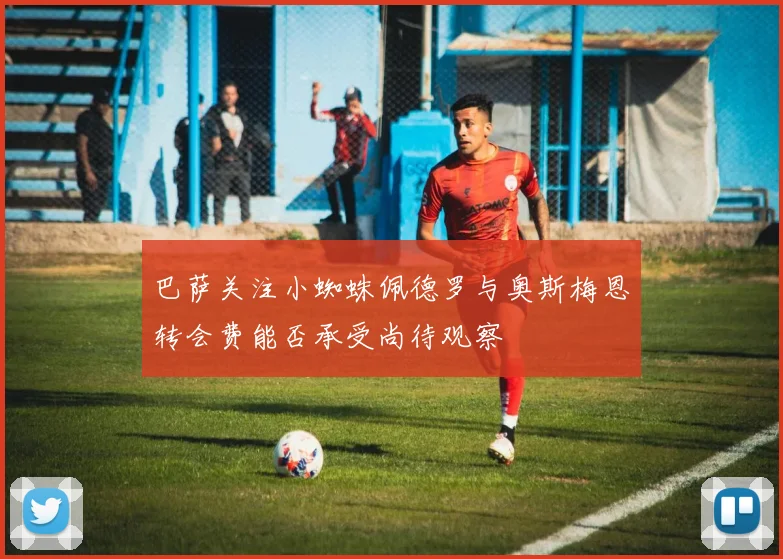 巴萨关注小蜘蛛佩德罗与奥斯梅恩转会费能否承受尚待观察
