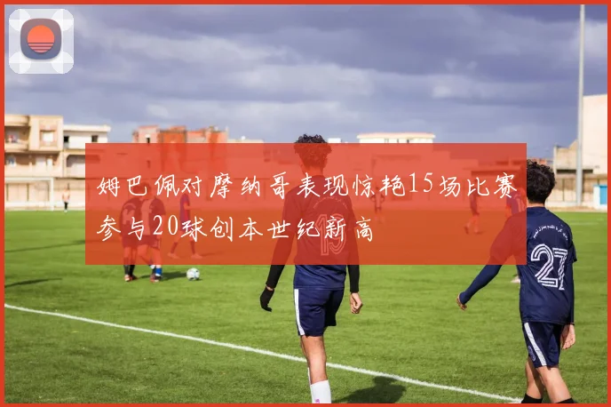 姆巴佩对摩纳哥表现惊艳15场比赛参与20球创本世纪新高