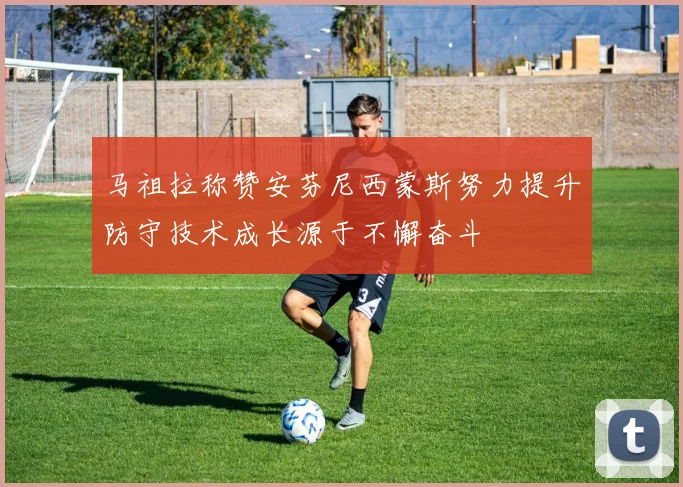 马祖拉称赞安芬尼西蒙斯努力提升防守技术成长源于不懈奋斗