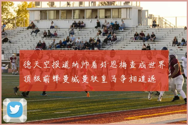德天空报道纳帅看好恩梅查成世界顶级前锋曼城曼联皇马争相追逐