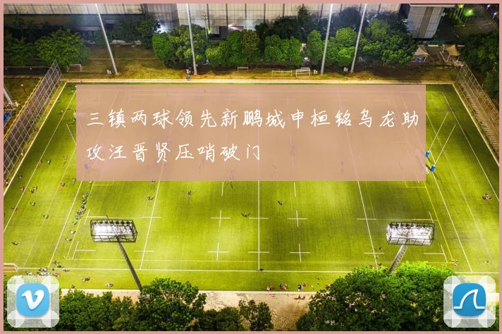 三镇两球领先新鹏城申桓铭乌龙助攻汪晋贤压哨破门