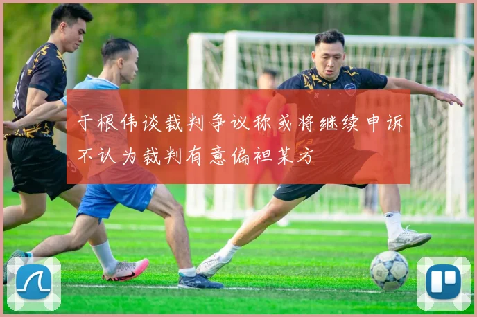 于根伟谈裁判争议称或将继续申诉不认为裁判有意偏袒某方