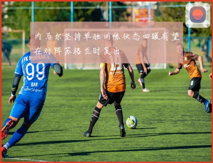 内马尔坚持单独训练状态回暖有望在对阵苏格兰时复出