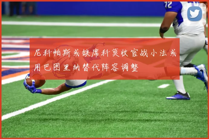 尼科帕斯或缺席科莫收官战小法或用巴图里纳替代阵容调整