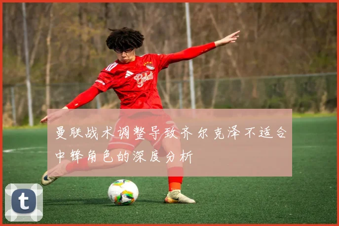 曼联战术调整导致齐尔克泽不适合中锋角色的深度分析