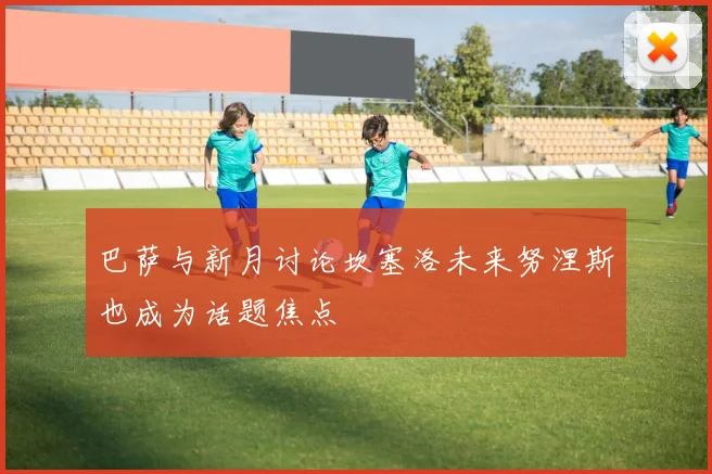 巴萨与新月讨论坎塞洛未来努涅斯也成为话题焦点