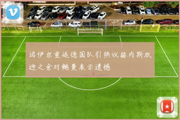 诺伊尔重返德国队引热议赫内斯欢迎之余对鲍曼表示遗憾
