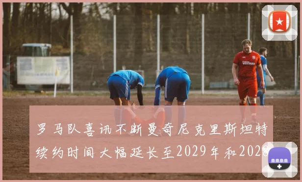罗马队喜讯不断曼奇尼克里斯坦特续约时间大幅延长至2029年和2028年