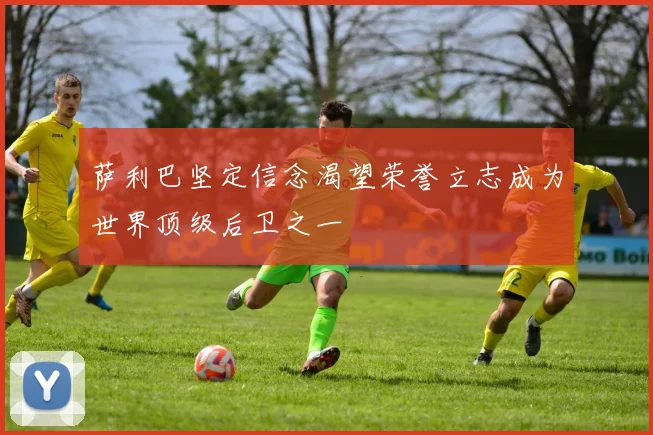 萨利巴坚定信念渴望荣誉立志成为世界顶级后卫之一