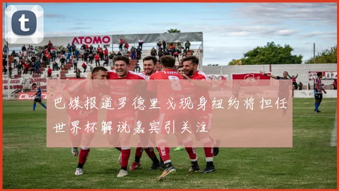 巴媒报道罗德里戈现身纽约将担任世界杯解说嘉宾引关注