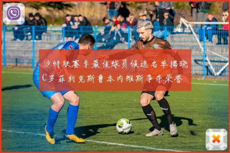 沙特联赛季最佳球员候选名单揭晓C罗菲利克斯鲁本内维斯争夺荣誉