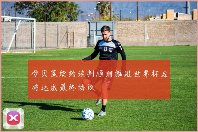 登贝莱续约谈判顺利推进世界杯后将达成最终协议