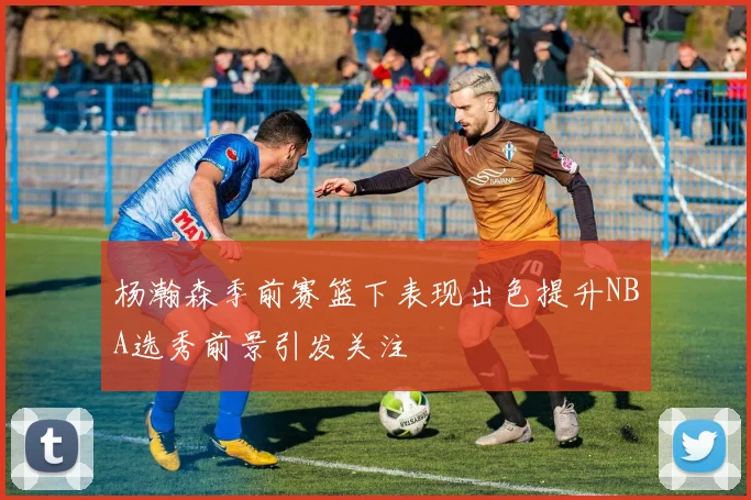 杨瀚森季前赛篮下表现出色提升NBA选秀前景引发关注
