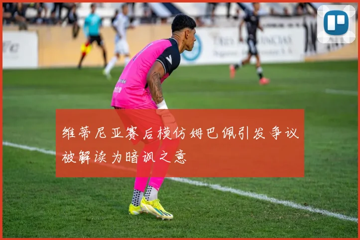 维蒂尼亚赛后模仿姆巴佩引发争议被解读为暗讽之意