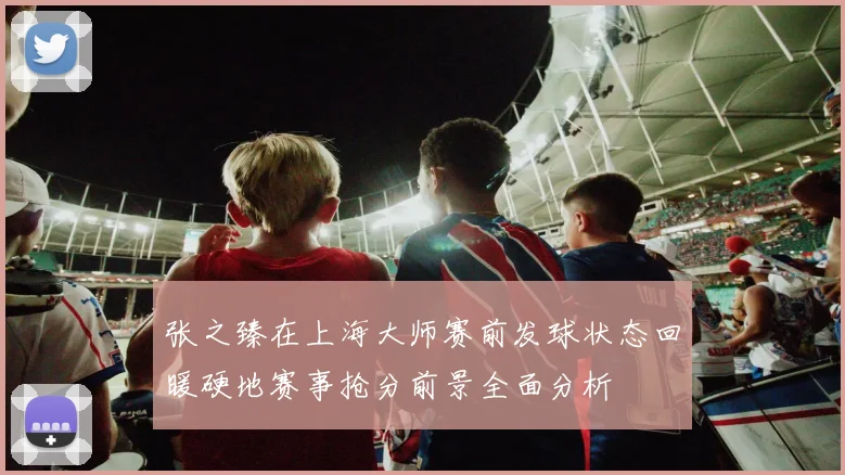 张之臻在上海大师赛前发球状态回暖硬地赛事抢分前景全面分析