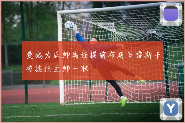曼城为瓜帅离任提前布局马雷斯卡将接任主帅一职
