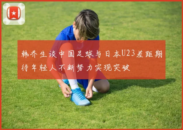 韩乔生谈中国足球与日本U23差距期待年轻人不断努力实现突破